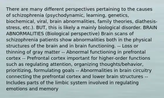 There are many different perspectives pertaining to the causes of schizophrenia (psychodynamic, learning, genetics, biochemical, viral, brain abnormalities, family theories, diathesis-stress, etc.). BUT, this is likely a mainly biological disorder. BRAIN ABNORMALITIES (Biological perspective) Brain scans of schizophrenia patients show abnormalities both in the physical structures of the brain and in brain functioning. -- Loss or thinning of gray matter -- Abnormal functioning in prefrontal cortex -- Prefrontal cortex important for higher-order functions such as regulating attention, organizing thoughts/behavior, prioritizing, formulating goals -- Abnormalities in brain circuitry connecting the prefrontal cortex and lower brain structures -- Includes parts of the limbic system involved in regulating emotions and memory