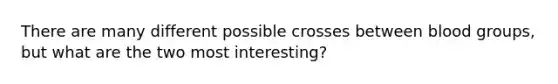 There are many different possible crosses between blood groups, but what are the two most interesting?