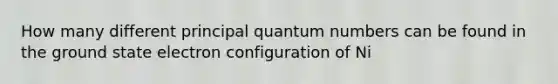 How many different principal quantum numbers can be found in the ground state electron configuration of Ni