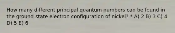 How many different principal quantum numbers can be found in the ground-state electron configuration of nickel? * A) 2 B) 3 C) 4 D) 5 E) 6