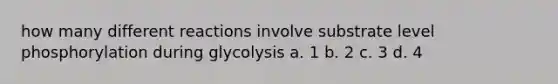 how many different reactions involve substrate level phosphorylation during glycolysis a. 1 b. 2 c. 3 d. 4