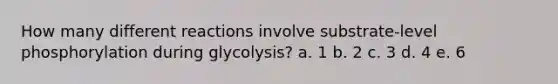 How many different reactions involve substrate-level phosphorylation during glycolysis? a. 1 b. 2 c. 3 d. 4 e. 6