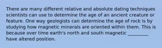 There are many different relative and absolute dating techniques scientists can use to determine the age of an ancient creature or feature. One way geologists can determine the age of rock is by studying how magnetic minerals are oriented within them. This is because over time earth's north and south magnetic _________ have altered position.