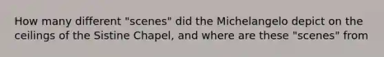 How many different "scenes" did the Michelangelo depict on the ceilings of the Sistine Chapel, and where are these "scenes" from