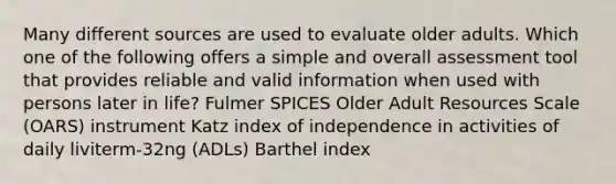 Many different sources are used to evaluate older adults. Which one of the following offers a simple and overall assessment tool that provides reliable and valid information when used with persons later in life? Fulmer SPICES Older Adult Resources Scale (OARS) instrument Katz index of independence in activities of daily liviterm-32ng (ADLs) Barthel index