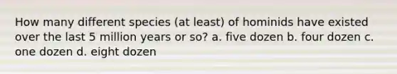 How many different species (at least) of hominids have existed over the last 5 million years or so? a. five dozen b. four dozen c. one dozen d. eight dozen