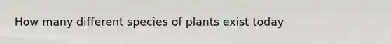 How many different species of plants exist today