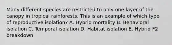 Many different species are restricted to only one layer of the canopy in tropical rainforests. This is an example of which type of reproductive isolation? A. Hybrid mortality B. Behavioral isolation C. Temporal isolation D. Habitat isolation E. Hybrid F2 breakdown