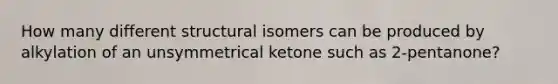 How many different structural isomers can be produced by alkylation of an unsymmetrical ketone such as 2-pentanone?