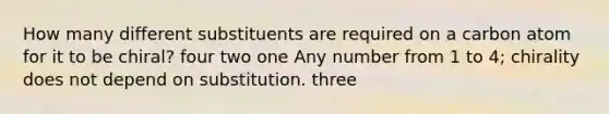 How many different substituents are required on a carbon atom for it to be chiral? four two one Any number from 1 to 4; chirality does not depend on substitution. three