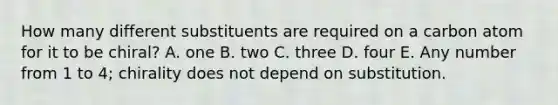 How many different substituents are required on a carbon atom for it to be chiral? A. one B. two C. three D. four E. Any number from 1 to 4; chirality does not depend on substitution.