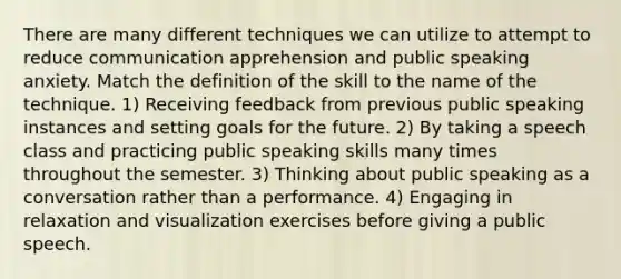 There are many different techniques we can utilize to attempt to reduce communication apprehension and public speaking anxiety. Match the definition of the skill to the name of the technique. 1) Receiving feedback from previous public speaking instances and setting goals for the future. 2) By taking a speech class and practicing public speaking skills many times throughout the semester. 3) Thinking about public speaking as a conversation rather than a performance. 4) Engaging in relaxation and visualization exercises before giving a public speech.