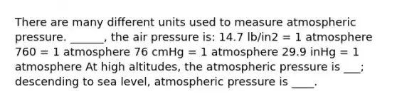 There are many different units used to measure atmospheric pressure. ______, the air pressure is: 14.7 lb/in2 = 1 atmosphere 760 = 1 atmosphere 76 cmHg = 1 atmosphere 29.9 inHg = 1 atmosphere At high altitudes, the atmospheric pressure is ___; descending to sea level, atmospheric pressure is ____.