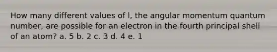 How many different values of l, the angular momentum quantum number, are possible for an electron in the fourth principal shell of an atom? a. 5 b. 2 c. 3 d. 4 e. 1