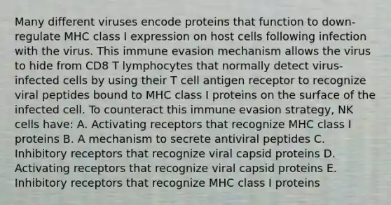 Many different viruses encode proteins that function to down-regulate MHC class I expression on host cells following infection with the virus. This immune evasion mechanism allows the virus to hide from CD8 T lymphocytes that normally detect virus-infected cells by using their T cell antigen receptor to recognize viral peptides bound to MHC class I proteins on the surface of the infected cell. To counteract this immune evasion strategy, NK cells have: A. Activating receptors that recognize MHC class I proteins B. A mechanism to secrete antiviral peptides C. Inhibitory receptors that recognize viral capsid proteins D. Activating receptors that recognize viral capsid proteins E. Inhibitory receptors that recognize MHC class I proteins