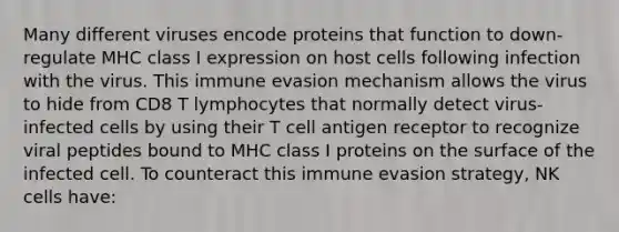 Many different viruses encode proteins that function to down-regulate MHC class I expression on host cells following infection with the virus. This immune evasion mechanism allows the virus to hide from CD8 T lymphocytes that normally detect virus-infected cells by using their T cell antigen receptor to recognize viral peptides bound to MHC class I proteins on the surface of the infected cell. To counteract this immune evasion strategy, NK cells have: