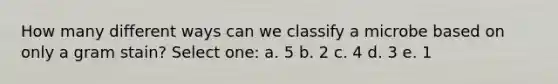 How many different ways can we classify a microbe based on only a gram stain? Select one: a. 5 b. 2 c. 4 d. 3 e. 1