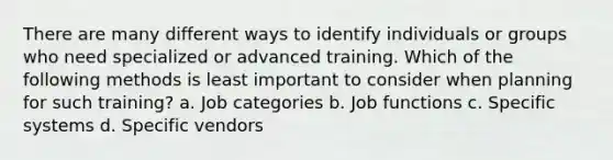 There are many different ways to identify individuals or groups who need specialized or advanced training. Which of the following methods is least important to consider when planning for such training? a. Job categories b. Job functions c. Specific systems d. Specific vendors