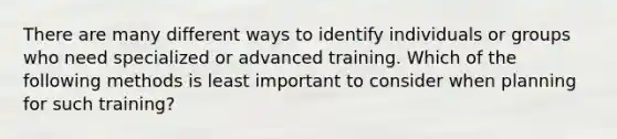 There are many different ways to identify individuals or groups who need specialized or advanced training. Which of the following methods is least important to consider when planning for such training?