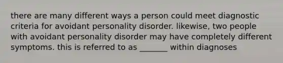 there are many different ways a person could meet diagnostic criteria for avoidant personality disorder. likewise, two people with avoidant personality disorder may have completely different symptoms. this is referred to as _______ within diagnoses