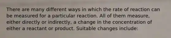 There are many different ways in which the rate of reaction can be measured for a particular reaction. All of them measure, either directly or indirectly, a change in the concentration of either a reactant or product. Suitable changes include: