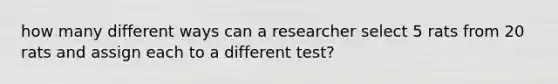 how many different ways can a researcher select 5 rats from 20 rats and assign each to a different test?