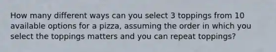 How many different ways can you select 3 toppings from 10 available options for a pizza, assuming the order in which you select the toppings matters and you can repeat toppings?