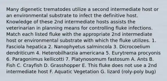 Many digenetic trematodes utilize a second intermediate host or an environmental substrate to infect the definitive host. Knowledge of these 2nd intermediate hosts assists the veterinarian in planning means for controlling fluke infections. Match each listed fluke with the appropriate 2nd intermediate host or environmental substrate with which the fluke utilizes. 1. Fasciola hepatica 2. Nanophyetus salmincola 3. Dicrocoelium dendriticum 4. Heterobilharzia americana 5. Eurytrema procyonis 6. Paragonimus kellicotti 7. Platynosomum fastosum A. Ants B. Fish C. Crayfish D. Grasshopper E. This fluke does not use a 2nd intermediate host F. Aquatic Vegetation G. lizard (roly-poly bug)