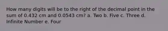 How many digits will be to the right of the decimal point in the sum of 0.432 cm and 0.0543 cm? a. Two b. Five c. Three d. Infinite Number e. Four