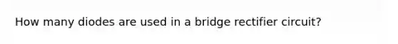 How many diodes are used in a bridge rectifier circuit?