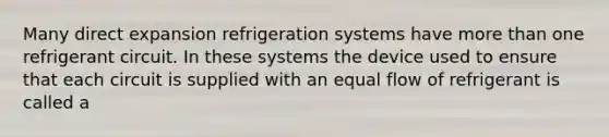 Many direct expansion refrigeration systems have more than one refrigerant circuit. In these systems the device used to ensure that each circuit is supplied with an equal flow of refrigerant is called a