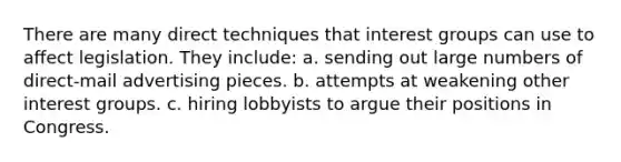 There are many direct techniques that interest groups can use to aﬀect legislation. They include: a. sending out large numbers of direct-mail advertising pieces. b. attempts at weakening other interest groups. c. hiring lobbyists to argue their positions in Congress.