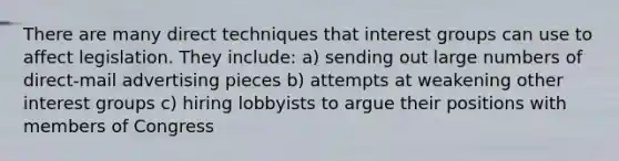 There are many direct techniques that interest groups can use to affect legislation. They include: a) sending out large numbers of direct-mail advertising pieces b) attempts at weakening other interest groups c) hiring lobbyists to argue their positions with members of Congress