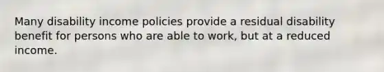 Many disability income policies provide a residual disability benefit for persons who are able to work, but at a reduced income.