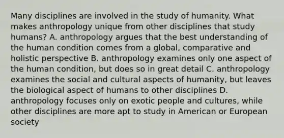 Many disciplines are involved in the study of humanity. What makes anthropology unique from other disciplines that study humans? A. anthropology argues that the best understanding of the human condition comes from a global, comparative and holistic perspective B. anthropology examines only one aspect of the human condition, but does so in great detail C. anthropology examines the social and cultural aspects of humanity, but leaves the biological aspect of humans to other disciplines D. anthropology focuses only on exotic people and cultures, while other disciplines are more apt to study in American or European society