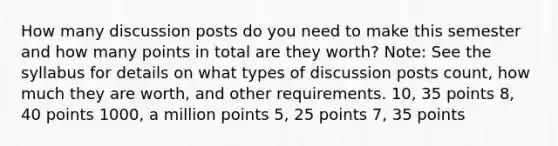 How many discussion posts do you need to make this semester and how many points in total are they worth? Note: See the syllabus for details on what types of discussion posts count, how much they are worth, and other requirements. 10, 35 points 8, 40 points 1000, a million points 5, 25 points 7, 35 points