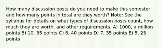 How many discussion posts do you need to make this semester and how many points in total are they worth? Note: See the syllabus for details on what types of discussion posts count, how much they are worth, and other requirements. A) 1000, a million points B) 10, 35 points C) 8, 40 points D) 7, 35 points E) 5, 25 points