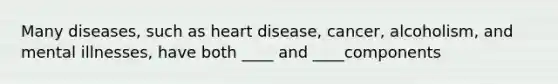 Many diseases, such as heart disease, cancer, alcoholism, and mental illnesses, have both ____ and ____components