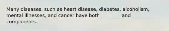 Many diseases, such as heart disease, diabetes, alcoholism, mental illnesses, and cancer have both ________ and _________ components.