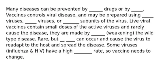 Many diseases can be prevented by ______ drugs or by _____. Vaccines controls viral disease, and may be prepared using _____ viruses, _____ viruses, or _______ subunits of the virus. Live viral vaccines contain small doses of the active viruses and rarely cause the disease, they are made by ______ (weakening) the wild type disease. Rare, but __ ____ can occur and cause the virus to readapt to the host and spread the disease. Some viruses (influenza & HIV) have a high ________ rate, so vaccine needs to change.