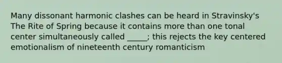 Many dissonant harmonic clashes can be heard in Stravinsky's The Rite of Spring because it contains more than one tonal center simultaneously called _____; this rejects the key centered emotionalism of nineteenth century romanticism