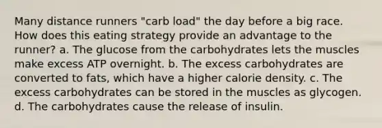 Many distance runners "carb load" the day before a big race. How does this eating strategy provide an advantage to the runner? a. The glucose from the carbohydrates lets the muscles make excess ATP overnight. b. The excess carbohydrates are converted to fats, which have a higher calorie density. c. The excess carbohydrates can be stored in the muscles as glycogen. d. The carbohydrates cause the release of insulin.