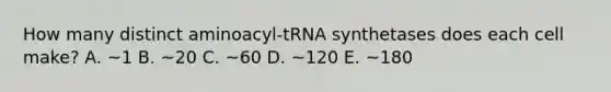 How many distinct aminoacyl-tRNA synthetases does each cell make? A. ~1 B. ~20 C. ~60 D. ~120 E. ~180