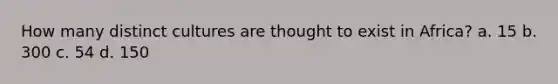How many distinct cultures are thought to exist in Africa? a. 15 b. 300 c. 54 d. 150