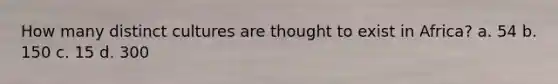 How many distinct cultures are thought to exist in Africa? a. 54 b. 150 c. 15 d. 300