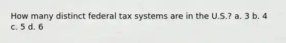 How many distinct federal tax systems are in the U.S.? a. 3 b. 4 c. 5 d. 6