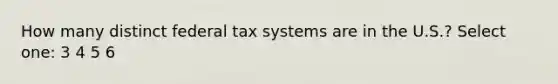 How many distinct federal tax systems are in the U.S.? Select one: 3 4 5 6