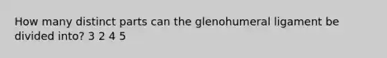 How many distinct parts can the glenohumeral ligament be divided into? 3 2 4 5