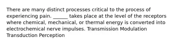 There are many distinct processes critical to the process of experiencing pain. ______ takes place at the level of the receptors where chemical, mechanical, or thermal energy is converted into electrochemical nerve impulses. Transmission Modulation Transduction Perception