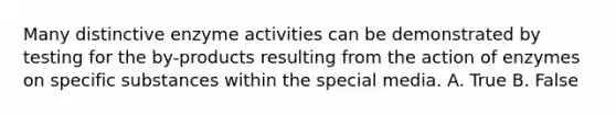 Many distinctive enzyme activities can be demonstrated by testing for the by-products resulting from the action of enzymes on specific substances within the special media. A. True B. False